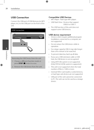 Page 20
0Installation
Installation	3

USB Connection
Connect the USB port of USB Memory (or MP3 
player, etc.) to the USB port on the front of the 
unit.
USB Connection
Removing the USB Device from the unit
1.  Choose a different function mode or 
press STOP (x) twice in a row.
2.   Remove the USB device from the unit.
Compatible USB Devices
• MP3 Player : Flash type MP3 player.
•  USB Flash Drive :   Devices that support 
USB2.0 or USB1.1. 
•  The USB function of this unit does not 
support some USB...