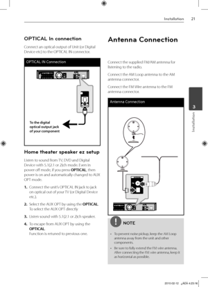 Page 21
1Installation
Installation
	3

OPTICAL In connection
Connect an optical output of Unit (or Digital 
Device etc) to the OPTICAL IN connector.
OPTICAL IN Connection
To the digital optical output jack of your component
Home theater speaker ez setup
Listen to sound from TV, DVD and Digital 
Device with 5.1(2.1 or 2)ch mode. Even in 
power off mode, if you press OPTICAL, then 
power is on and automatically changed to AUX 
OPT mode.
1. Connect the unit’s OPTICAL IN jack to jack 
on optical out of your TV...