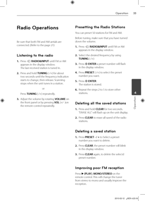 Page 33
Operation
Operation
	4

Radio Operations
Be sure that both FM and AM aerials are 
connected. (Refer to the page 21)
Listening to the radio
1. Press t RADIO&INPUT until FM or AM 
appears in the display window. 
The last received station is tuned in.
2.  Press and hold TUNING (-/+) for about 
two seconds until the frequency indication 
starts to change, then release. Scanning 
stops when the unit tunes in a station.
or
  Press 
TUNING (-/+) repeatedly.
3. Adjust the volume by rotating VOLUME on...