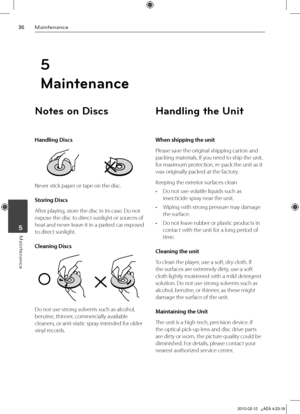 Page 36
Maintenance
Maintenance	5
Notes on Discs
Handling Discs
Never stick paper or tape on the disc.
Storing Discs
After playing, store the disc in its case. Do not 
expose the disc to direct sunlight or sources of 
heat and never leave it in a parked car exposed 
to direct sunlight.
Cleaning Discs
Do not use strong solvents such as alcohol, 
benzine, thinner, commercially available 
cleaners, or anti-static spray intended for older 
vinyl records.
Handling the Unit
When shipping the unit
Please...