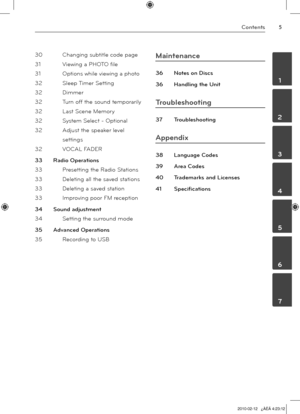 Page 5
Contents
	1
	2
	3
	4
	5
	6
	7

30 Changing subtitle code page
31  Viewing a PHOTO file
 
31  Options while viewing a phot
o
32  Sleep Timer Settin
g
32  Dimme
r
32  Turn off the sound temporaril
y
32  Last Scene Memory
 
32  System Select - Optiona
l
32  Adjust the speaker level 
settings
32  VOCAL FADE
R
33  Radio Operation
s
33  Presetting the Radio Station
s
33  Deleting all the saved station
s
33  Deleting a saved statio
n
33  Improving poor FM receptio
n
34  Sound adjustmen
t
34  Setting the...