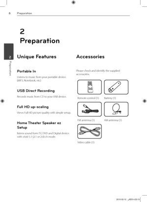 Page 6
Preparation
Preparation	2

2
Preparation
Unique Features 
Portable In
Listens to music from your portable device. 
(MP3, Notebook, etc)
USB Direct Recording
Records music from CD to your USB device.
Full HD up-scaling
Views Full HD picture quality with simple setup.
Home Theater Speaker ez 
Setup
listens sound form TV, DVD and Digital device 
with vivid 5.1 (2.1 or 2.0) ch mode.
Accessories
Please check and identify the supplied 
accessories.
Remote control (1)Battery (1)
FM antenna (1)AM antenna...