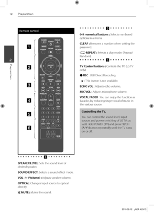 Page 10
10Preparation
Preparation	2

Remote control
a
b
c
d
e
f
•		•		•		•		•		•		•		•		•		•		d	•	 •	 •	 •	 •	 •	 •	 •	 •	
SPEAKER LEVEL: Sets the sound level of 
desired speaker.
SOUND EFFECT: Selects a sound effect mode.
VOL -/+ (Volume) : Adjusts speaker volume.
OPTICAL: Changes input source to optical 
directly.
 MUTE : Mutes the sound.•		•		•		•		•		•		•		•		•		•		
e	•	 •	 •	 •	 •	 •	 •	 •	 •	
0-9 numerical buttons : Selects numbered 
options in a menu.
CLEAR : Removes a number when setting the 
password....