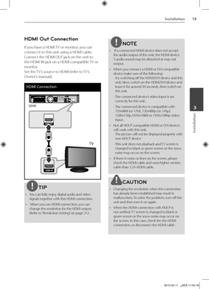 Page 19
1Installation
Installation
	3

HDMI Out Connection
If you have a HDMI TV or monitor, you can 
connect it to this unit using a HDMI cable. 
Connect the HDMI OUT jack on the unit to 
the HDMI IN jack on a HDMI compatible TV or 
monitor.  
Set the TV’s source to HDMI (refer to TV’s 
Owner’s manual). 
HDMI Connection
Unit
TV
TIP
•  You can fully enjoy digital audio and video signals together with this HDMI connection.
•   When you use HDMI connection, you can 
change the resolution for the HDMI output....