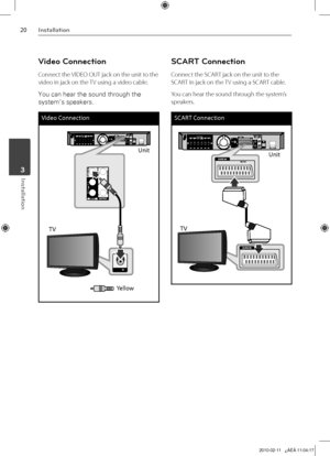 Page 20
0Installation
Installation	3

Video Connection
Connect the VIDEO OUT jack on the unit to the 
video in jack on the TV using a video cable.
You can hear the sound through the 
system’s speakers.
Video Connection
Unit
TV
Yellow
SCART Connection
Connect the SCART jack on the unit to the 
SCART in jack on the TV using a SCART cable.
You can hear the sound through the system’s 
speakers.
SCART Connection
Unit
TV

HT805TH-D0_BGBRLL_ENG_4235.indd   202010-02-11   ¿ÀÈÄ 11:04:17 