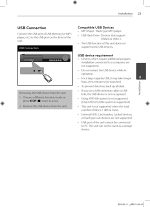 Page 23
Installation
Installation
	3

USB Connection
Connect the USB port of USB Memory (or MP3 
player, etc.) to the USB port on the front of the 
unit.
USB Connection
Removing the USB Device from the unit
1.  Choose a different function mode or 
press STOP (x) twice in a row.
2.   Remove the USB device from the unit.
Compatible USB Devices
• MP3 Player : Flash type MP3 player.
•  USB Flash Drive :   Devices that support 
USB2.0 or USB1.1. 
•  The USB function of this unit does not 
support some USB...