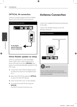 Page 24
Installation
Installation	3

OPTICAL IN connection
Connect an optical output of Unit (or Digital 
Device etc) to the OPTICAL IN connector.
OPTICAL IN Connection
To the digital optical output jack of your component
Home theater speaker ez setup
Listen to sound from TV, DVD and Digital 
Device with 5.1(2.1 or 2)ch mode. Even in 
power off mode, if you press OPTICAL, then 
power is on and automatically changed to AUX 
OPT mode.
1. Connect the unit’s OPTICAL IN jack to jack 
on optical out of your...