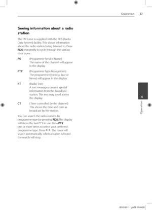 Page 37
Operation
Operation
	4

Seeing information about a radio 
station
The FM tuner is supplied with the RDS (Radio 
Data System) facility. This shows information 
about the radio station being listened to. Press 
RDS repeatedly to cycle through the various 
data types. :
PS     (Programme Service Name) 
The name of the channel will appear 
in the display
PTY     (Programme Type Recognition) 
The programme type (e.g. Jazz or 
News) will appear in the display.
RT     (Radio Text)  
A text message...