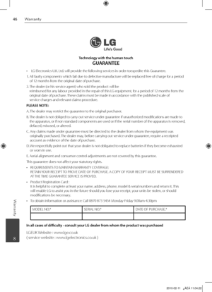 Page 46
Warranty
Warranty
	 8
Technology with the human touch 
GUARANTEE
  LG Electronics U.K. Ltd. will provide the following services in order toexpedite this Guarantee.
 
1.   All faulty components which fail due to defective manufacture will be replaced free of charge for a period 
of 12 months from the original date of purchase.
2.   
The dealer (or his service agent) who sold the product will be 
 reimbursed for any labour provided in the repair of this LG equipment, for a period of 12 months...