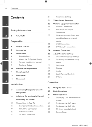 Page 6
Contents
	1
	2
	3
	4
	5
	6
	7

Contents
Safety Information
2 CAUTION
Preparation
8 Unique Features 
8  Accessorie
s
9  Introductio
n
9  Playable Disc
s
9  About the 
 Symbol Display
9  Symbol Used in this Manua
l
9  Regional Code
s
10  Playable file Requiremen
t
11  Remote contro
l
13  Front pane
l
14  Rear pane
l
Installation
15 Assembling the speaker stand to 
the speaker
16  Attaching the speakers to the uni
t
17  Positioning the syste
m
18  Connections to Your T
V
18  Component Video...