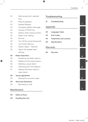 Page 7
Contents
	1
	2
	3
	4
	5
	6
	7

32 Starting play from selected 
time 
32  Resume playback
 
33  Marked Playback
 
33  Changing subtitle code page
 
34  Viewing a PHOTO file
 
34  Options while viewing a phot
o
35  Sleep Timer Settin
g
35  Dimme
r
35  Turn off the sound temporaril
y
35  Last Scene Memory
 
35  System Select - Optiona
l
35  Adjust the speaker level 
settings
36  Radio Operation
s
36  Presetting the Radio Station
s
36  Deleting all the saved station
s
36  Deleting a saved statio
n
36...