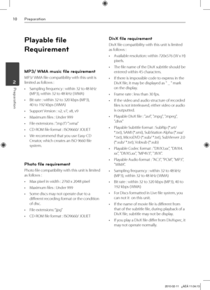 Page 10
10Preparation
Preparation	2

Playable file 
Requirement
MP3/ WMA music file requirement 
MP3/ WMA file compatibility with this unit is 
limited as follows :
• Sampling frequency : within 32 to 48 kHz 
(MP3), within 32 to 48 kHz ( WMA)
•  Bit rate : within 32 to 320 kbps (MP3), 
 
40 to 192 kbps ( WMA)
•  Support Version : v2, v7, v8, v9
•  Maximum files : Under 999
•  File extensions : “.mp3”/ “.wma”
•  CD-ROM file format : ISO9660/ JOLIET
•  We recommend that you use Easy-CD 
Creator, which creates an...