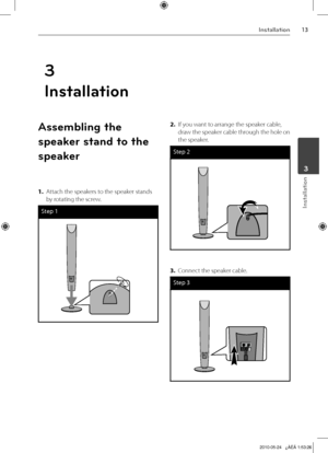 Page 13
1Installation
Installation
	3
3
Installation
Assembling the 
speaker stand to the 
speaker
1.  Attach the speakers to the speaker stands 
by rotating the screw.
Step 1
2. If you want to arrange the speaker cable, 
draw the speaker cable through the hole on 
the speaker.
Step 
3. Connect the speaker cable.
Step 

HT805TQ-AL_DDZALLK_ENG_9726.indd13   132010-05-24   ¿ÀÈÄ 1:53:26 