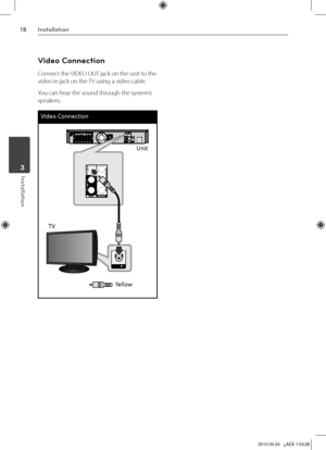 Page 18
1Installation
Installation	3

Video Connection
Connect the VIDEO OUT jack on the unit to the 
video in jack on the TV using a video cable.
You can hear the sound through the system’s 
speakers.
Video Connection
Unit
TV
Yellow

HT805TQ-AL_DDZALLK_ENG_9726.indd18   182010-05-24   ¿ÀÈÄ 1:53:28 