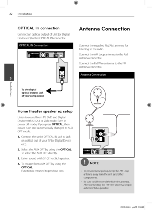 Page 22
Installation
Installation	3

OPTICAL In connection
Connect an optical output of Unit (or Digital 
Device etc) to the OPTICAL IN connector.
OPTICAL IN Connection
To the digital optical output jack of your component
Home theater speaker ez setup
Listen to sound from TV, DVD and Digital 
Device with 5.1(2.1 or 2)ch mode. Even in 
power off mode, if you press OPTICAL, then 
power is on and automatically changed to AUX 
OPT mode.
1. Connect the unit’s OPTICAL IN jack to jack 
on optical out of your...