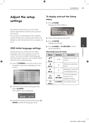 Page 23
Installation
Installation
	3

Adjust the setup 
settings
By using the Setup menu, you can make 
various adjustments to items such as picture 
and sound.
You can also set a language for the subtitles 
and the Setup menu, among other things. For 
details on each Setup menu item, see pages 23 
to 27.
OSD Initial language settings
During the first use of this unit, the initial 
language setup menu appears on your TV 
screen. You must complete initial language 
selection before using the unit....