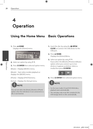 Page 28
Operation
Operation	4

4
Operation
Using the Home Menu
1. Press  HOME. 
Displays the [Home] menu.
2.  Select an option by using I i. 
3.  Press  ENTER then selected option menu.
[Music] – Displays [MUSIC] menu.
[Movie] – Start video media’s playback or 
displays the [MOVIE] menu.
[Photo] – Displays [PHOTO] menu.
[Setup] – Displays the [Setup] menu.
NOTE
You can not select the [Music], [Movie] or [Photo] option when the USB device is not connected or a disc is not inserted.
Basic Operations
1....