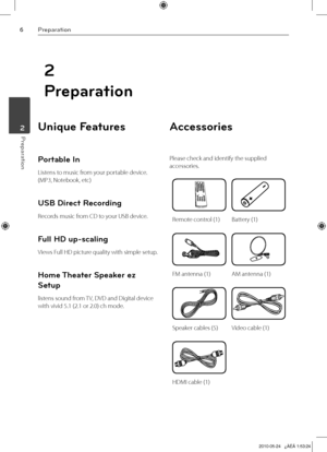 Page 6
Preparation
Preparation	2

2
Preparation
Unique Features 
Portable In
Listens to music from your portable device. 
(MP3, Notebook, etc)
USB Direct Recording
Records music from CD to your USB device.
Full HD up-scaling
Views Full HD picture quality with simple setup.
Home Theater Speaker ez 
Setup
listens sound from TV, DVD and Digital device 
with vivid 5.1 (2.1 or 2.0) ch mode.
Accessories
Please check and identify the supplied 
accessories.
Remote control (1)Battery (1)
FM antenna (1)AM antenna...