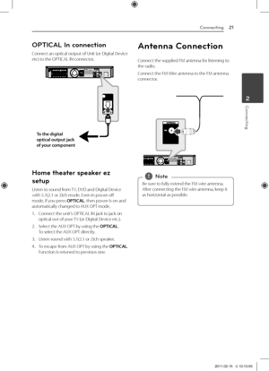 Page 21Connecting21
Connecting2
OPTICAL In connection
Connect	an	optical	output	of	Unit	(or	Digital	Device	etc)	to	the	OPTICA\b	IN	connector.
To \fhe \bigi\fal 
op\fical ou\fpu\f jack \g
of your componen\f
Home t\feater speaker ez 
setup
\bisten	to	sound	from	TV,	DVD	and	Digital	Device	with	5.1(2.1	or	2)ch	mode.	Even	in	power	off	mode,	if	you	press	OPTICAL,	then	power	is	on	and	automatically	changed	to	AUX	OPT	mode.
1.	 Connect	the	unit’s	OPTICA\b	IN	jack	to	jack	on	optical	out	of	your	TV	(or	Digital	Device...