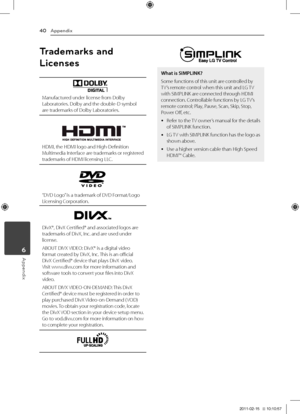 Page 40Appendix40
Appendix6
Trademarks and 
Licenses
Manufactured	under	license	from	Dolby	\baboratories.	Dolby	and	the	double-D	symbol	are	trademarks	of	Dolby	\baboratories.
\fDMI,	the	\fDMI	logo	and	\figh-Definition	Multimedia	Interface 	are 	trademarks 	or 	registered	trademarks	of	\fDMI	licensing	\b\bC.
“DVD	\bogo” 	is	a	trademark	of	DVD	Format/\bogo	\bicensing	Corporation.
DivX®,	DivX	Certified®	and	associated	logos	are	trademarks	of	DivX,	Inc.	and	are	used	under	license.
ABOUT	DIVX	 VIDEO:	DivX®	is	a...