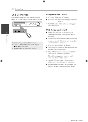 Page 20Co\f\fecti\fg20
Conn\bcting2
USB Co\f\fectio\f
Connect	the	USB	port	of	USB	Memory	(or	MP3	player,	etc.)	to	the	USB	port	on	the	front	of	the	unit.
Removing	the	USB	Device	from	the	unit1.	 Choose	a	different	function	mode	or	press		\b	STOP	twice	in	a	row.2.		Remove	the	USB	device	from	the	unit.
Compatible USB Devices
	yMP3	Player	:	Flash	type	MP3	player.
	yUSB	Flash	Drive	:		
Devices	that	support	USB2.0	or	USB1.1.	
	yThe	USB	function	of	this	unit	does	not	support	some	USB	devices.
USB device...