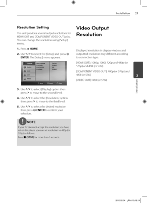 Page 21
1Installation
Installation
	3

Resolution Setting
The unit provides several output resolutions for 
HDMI OUT and COMPONENT VIDEO OUT jacks. 
You can change the resolution using [Setup] 
menu.
1. 
Press  HOME.
2. 
Use I/i to select the [Setup] and press  
ENTER. The [Setup] menu appears.
3. Use U/u to select [Display] option then 
press i to move to the second level. 
4. 
Use U/u to select the [Resolution] option 
then press i to move to the third level.
5. 
Use U/u to select the desired resolution...
