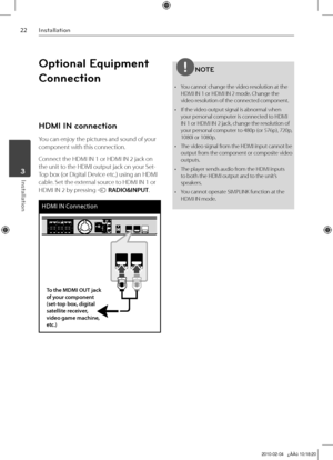 Page 22
Installation
Installation	3

Optional Equipment 
Connection
HDMI IN connection
You can enjoy the pictures and sound of your 
component with this connection.
Connect the HDMI IN 1 or HDMI IN 2 jack on 
the unit to the HDMI output jack on your Set-
Top box (or Digital Device etc.) using an HDMI 
cable. Set the external source to HDMI IN 1 or 
HDMI IN 2 by pressing t RADIO&INPUT.
HDMI IN Connection
To the MDMI OUT jack of your component (set-top box, digital satellite receiver,  video game...