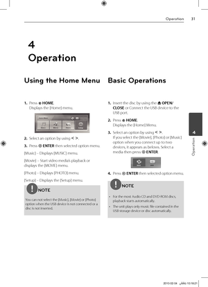 Page 31
1Operation
Operation
	4
4
Operation
Using the Home Menu
1. Press  HOME. 
Displays the [Home] menu.
2.  Select an option by using I i. 
3.  Press  ENTER then selected option menu.
[Music] – Displays [MUSIC] menu.
[Movie] – Start video media’s playback or 
displays the [MOVIE] menu.
[Photo] – Displays [PHOTO] menu.
[Setup] – Displays the [Setup] menu.
NOTE
You can not select the [Music], [Movie] or [Photo] option when the USB device is not connected or a disc is not inserted.
Basic Operations
1....