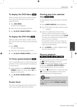 Page 33
Operation
Operation
	4

To display the DVD Menu DVD
When you play a DVD which contains several 
menu, you can select the menu you want 
using the Menu.
1. Press DISC MENU. 
The disc’s menu appears.
2.  Select the menu by using U u I i.
3.  Press B (PLAY), MONO/STEREO to confirm.
To display the DVD title DVD
When you play a DVD which contains several 
title, you can select the title you want using the 
Menu.
1.  Press TITLE. 
The disc’s title appears.
2.  Select the menu by pressing U u I i.
3....