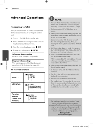 Page 40
0Operation
Operation	4
Advanced Operations
Recording to USB
You can record music or sound souce to USB 
device by connecting in to the port on the 
unit.
1. Connect the USB device to the unit.
2.  Select a mode in which you want to record. 
Play back a sound source first.
3.  Start the recording by pressing z REC.
4.  To stop recording, press x (STOP).
[All tracks/ files recording] 
Record to USB in stop or play mode.
[Program list recording] 
After marking desired file(s) and you can 
record it to...