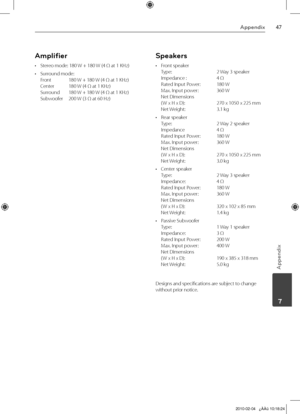 Page 47
Appendix
Appendix
	7

Amplifier
Stereo mode: 180 W + 180 W (4 Ω at 1 KHz)
Surround mode:  Front 180 W + 180 W (4 Ω at 1 KHz) 
Center  180 W (4 Ω at 1 KHz) 
Surround  180 W + 180 W (4 Ω at 1 KHz) 
Subwoofer  200 W (3 Ω at 60 Hz)
•
•
Speakers
Front speaker 
Type:   2 Way 3 speaker 
Impedance :   4 Ω 
Rated Input Power:  180 W 
Max. Input power:   360 W Net Dimensions  
( W x H x D):   270 x 1050 x 225 mm 
Net Weight:   3.1 kg
Rear speaker 
Type:   2 Way 2 speaker 
Impedance   4 Ω 
Rated Input...