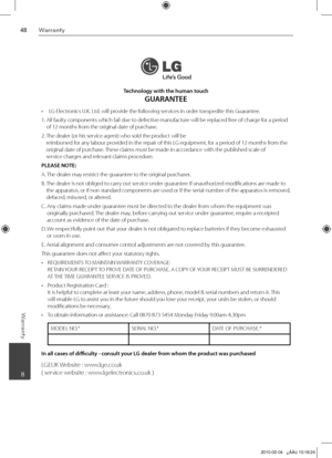 Page 48
Warranty
Warranty
	 8
Technology with the human touch 
GUARANTEE
  LG Electronics U.K. Ltd. will provide the following services in order toexpedite this Guarantee.
 
1.   All faulty components which fail due to defective manufacture will be replaced free of charge for a period 
of 12 months from the original date of purchase.
2.   
The dealer (or his service agent) who sold the product will be 
 reimbursed for any labour provided in the repair of this LG equipment, for a period of 12 months...