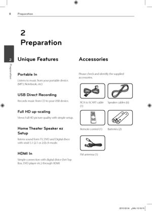 Page 8
Preparation
Preparation	2

2
Preparation
Unique Features 
Portable In
Listens to music from your portable device. 
(MP3, Notebook, etc)
USB Direct Recording
Records music from CD to your USB device.
Full HD up-scaling
Views Full HD picture quality with simple setup.
Home Theater Speaker ez 
Setup
listens sound form TV, DVD and Digital divce 
with vivid 5.1 (2.1 or 2.0) ch mode.
HDMI In
Simple connection with digital divice (Set Top 
Box, DVD player etc.) through HDMI
Accessories
Please check and...