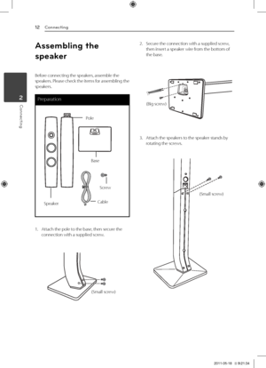 Page 122	 Connecting
Connecting12
Connecting2
Assemb\bing t\fe 
speaker
Before	connecting	the	speakers,	assemble	the	speakers.	Please	check	the	items	for	assembling	the	speakers.
Preparation
Cable
Pole
Base
Speaker
Screw
1.		 Attach	the	pole	to	the	base,	then	secure	the	connection	with	a	supplied	screw.
(Small	screw)
2.	 Secure	the	connection	with	a	supplied	screw,	then	insert	a	speaker	wire	from	the	bottom	of	the	base.
(Big	screw)
3.	 Attach	the	speakers	to	the	speaker	stands	by	rotating	the	screws.
(Small...