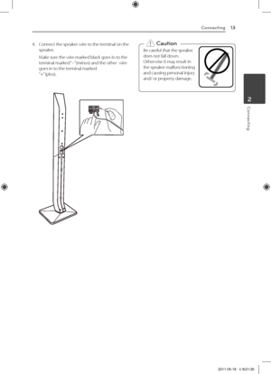 Page 13Connecting13
Connecting2
4.	 Connect	the 	speaker 	wire 	to 	the 	terminal 	on 	the	speaker.
	 Make	sure	the	wire	marked	black	goes	in	to	the	terminal	marked	 “–”	(minus)	and	the	other		wire	goes	in	to	the	terminal	marked		“+” 	(plus).
Be	careful	that	the	speaker		
does	not	fall	down.		
Otherwise	it	may	result	in		
the	speaker	malfunctioning		
and	causing	personal	injury		
and/	or	property	damage.,
>Caution
HT906TA-F2_BMYSLL_ENG_4796.indd   132011-05-18   �� 9:21:35 