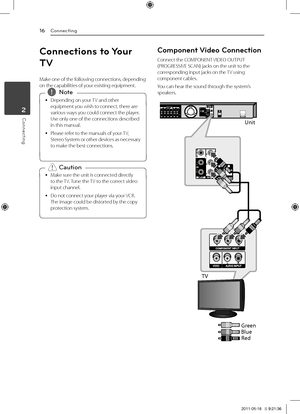 Page 16Connecting16
Connecting2
Connections to Your 
TV
Make	one	of	the	following	connections,	depending	on	the	capabilities	of	your	existing	equipment.
	
y Depending	on	your	
TV	and	other	
equipment	you	wish	to	connect,	there	are	
various	ways	you	could	connect	the	player.	
Use	only	one	of	the	connections	described	
in	this	manual.
	
y Please	refer	to	the	manuals	of	your	
TV,	
Stereo 	System 	or 	other 	devices 	as 	necessary	
to	make	the	best	connections.,
,Note
	
y Make	sure	the	unit	is	connected	directly...