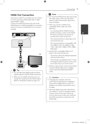 Page 17Connecting17
Connecting2
HDMI Out Connection
If	you	have	a	\fDMI	TV	or	monitor,	you	can	connect	it	to	this	unit	using	a	\fDMI	cable	( Type	A,	\figh	Speed	\fDMI™	Cable).	Connect	the	\fDMI	OUT	jack	on	the	unit	to	the	\fDMI	IN	jack	on	a	\fDMI	compatible	 TV	or	monitor.		Set	the	TV’s	source	to	\fDMI	(refer	to	 TV’s	Owner’s	manual).	
Unit
TV
	
y You	can	fully	enjoy	digital	audio	and	video	
signals	together	with	this	\fDMI	connection.
	
y When	you	use	\fDMI	connection,	you	can	
change	the	resolution	for	the...