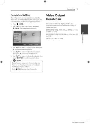 Page 19Connecting19
Connecting2
Reso\bution Setting
The	unit	provides	several	output	resolutions	for	\fDMI	OUT	and	COMPONENT	VIDEO	OUT	jacks.	You	can	change	the	resolution	using	[Setup]	menu.
1.	 Press	n	HOME.
2.	 Use	\f/D	to	select	the	[Setup]	and	press	b	ENTER.	The	[Setup]	menu	appears.
3.	 Use	W/S	to	select	[Display]	option	then	press	D	to	move	to	the	second	level.	
4.	 Use	W/S	to	select	the	[Resolution]	option	then	press	D	to	move	to	the	third	level.
5.	 Use	W/S	to	select	the	desired	resolution	then	press	b...