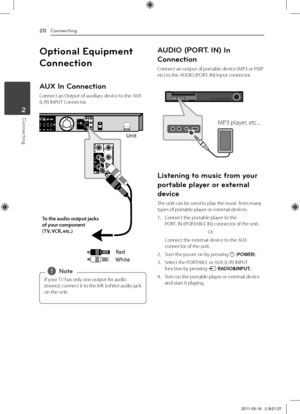 Page 20Connecting20
Connecting2
Optiona\b Equipment 
Connection
AUX In Connection
Connect	an	Output	of	auxiliary	device	to	the	AUX	(\b/R)	INPUT	Connector.
Unit
Red
White
To \fhe au\bio ou\fpu\f j\gacks 
of your componen\f  
(TV, VCR, e\fc.)
If	your	 TV	has	only	one	output	for	audio	
(mono), 	connect 	it 	to 	the 	left 	(white) 	audio 	jack	
on	the	unit.,
,Note
AUDIO (PORT. IN) In 
Connection
Connect	an	output	of	portable	device	(MP3	or	PMP	etc)	to	the	AUDIO	(PORT.	IN)	input	connector.	
MP3	player,	etc......