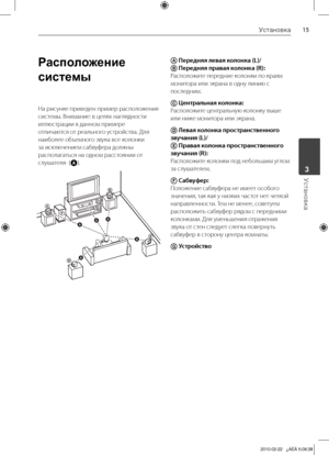 Page 15
1Установка
Установка	3

Расположение 
системы
На	рисунке 	приведен 	пример 	расположения	
системы.	Внимание:	в	целях	наглядности	
иллюстрации	в	данном	примере	
отличаются	от	реального	устройства.	Для	
наиболее	объемного	звука	все	колонки	
за	исключением	сабвуфера	должны	
располагаться	на	одном	расстоянии	от	
слушателя		(
A).
A
B
D
D
E
E
F
F
AAA
A
A
G
G
C
CABA
A Перед\fяя левая коло\fка (L)/ 
B Перед\fяя правая коло\fка (R): 
Расположите	передние	колонки	по	краям	
монитора	или	экрана	в	одну	линию	с...