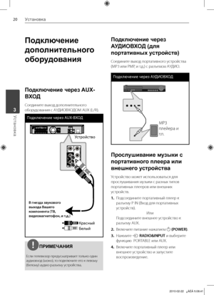 Page 20
0Установка
Установка	3

Подключение 
дополнительного 
оборудования
Подключение через AUX-
ВХОД
Соедините	выход	дополнительного	
оборудования	с	АУДИОВХОДОМ	AUX	(L/R).
Подклю\bение \bерез AUX-ВХО\f
Устройство
Красный
Белый
В г\fезда звукового выхода Ва\bего компо\fе\fта (ТВ, видеомаг\fитофо\f, и т.д.)
ПРИМЕЧАНИЯ
Если	телевизор	предусматривает	только	один	
аудиовход	(моно),	то	подключите	его	к	левому	
(белому)	аудио-разъему	устройства.
Подключение через 
АУДИОВХОД (для 
портативных устройств)...