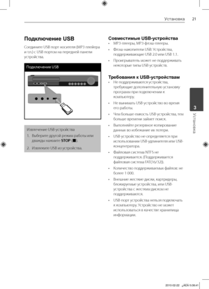 Page 21
1Установка
Установка	3

Подключение USB
Соедините	USB	порт	носителя	(МР3	плейера	
и	т.п.)	с	USB	портом	на	передней	панели	
устройства.
Подклю\bение USB
Извлечение	USB-устройства
1.		 Выберите	другой	режим	работы	или	
дважды	нажмите	
STOP 	(x).
2.		 Извлеките	USB	из	устройства.
Совместимые USB-устройства
•	 MP3-плееры,	MP3-флэш-плееры.
•	 Флэш-накопители	USB:	Устройства,	 поддерживающие	USB	2.0	или	USB	1.1.
•	 Проигрыватель	может	не	поддерживать	 некоторые	типы	USB-устройств.
Требования к...