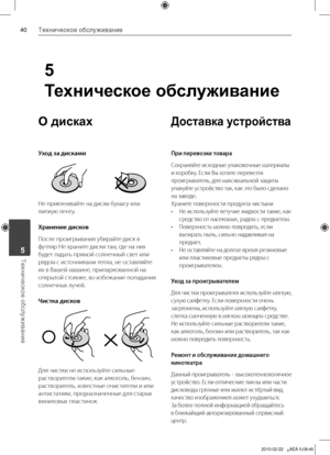 Page 40
0Техническое обслуживание
Техническое обслуживание	5
О дисках
Уход за дисками
Не	приклеивайте	на	диски	бумагу	или	
липкую	ленту.
Хра\fе\fие дисков
После	проигрывания	убирайте	диск	в	
футляр	Не	храните	диски	там,	где	на	них	
будет	падать	прямой	солнечный	свет	или	
рядом	с	источниками	тепла,	не	оставляйте	
их	в	Вашей	машине,	припаркованной	на	
открытой	стоянке,	во	избежание	попадания	
солнечных	лучей.
Чистка дисков
Для	чистки	не	используйте	сильные	
растворители	такие,	как	алкоголь,	бензин,...