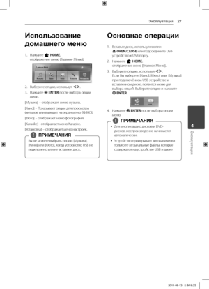 Page 27Эксплуатация27
Эксплуатация4
Использование 
домашнего меню
1.	 Нажмите	n	HOME.отображение	меню	[Главное	Меню].
2.	 Выберите	опцию,	используя	\fD.	
3.	 Нажмите	b ENTER	после	выбора	опции	меню.
[Музыка]	–	отображает	меню	музыки.
[Кино]	–	\fоказывает	опции	для	просмотра	фильмов	или	выводит	на	экран	меню	[КИНО].
[Фото]	–	отображает	меню	фотографий.	
[Karaoke]	-	отображает	меню	Karaoke.
[Установка]	–	отображает	меню	настроек.
Вы	не	можете	выбрать	опцию	[Музыка],	
[Кино]	или	[Фото],	когда	устройство	USB	не...