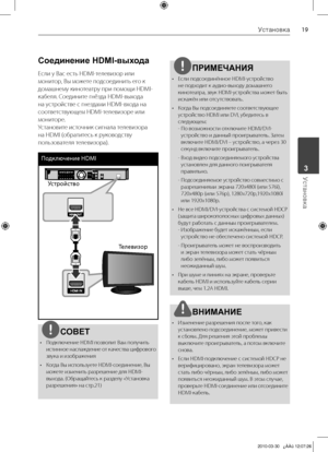 Page 19
1Установка
Установка	3

Соединение HDMI-выхода 
Если	у	Вас	есть	HDMI-телевизор	или	
монитор,	Вы	можете	подсоединить	его	к	
домашнему	кинотеатру	при	помощи	HDMI-
кабеля.	Соедините	гнёзда	HDMI-выхода	
на	устройстве	с	гнездами	HDMI-входа	на	
соответствующем	HDMI-телевизоре	или	
мониторе.	
Установите	источник	сигнала	телевизора	
на	HDMI	(обратитесь	к	руководству	
пользователя	телевизора).
Подключение HDMI 
Устройство
Телевизор
СОВЕТ
•		 Подключение	HDMI	позволит	Вам	получить	 истинное 	наслаждение 	от...