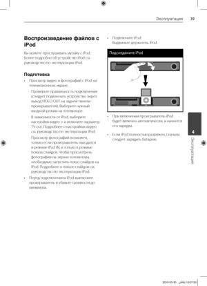 Page 39
Эксплуатация
Эксплуатация	4

Воспроизведение файлов с 
iPod
Вы	можете	прослушивать	музыку	с	iPod.	
Более	подробно	об	устройстве	iPod	см.	
руководство	по	эксплуатации	iPod.
Подготовка
•	 Просмотр	видео	и	фотографий	с	iPod	на	телевизионном	экране.
-		Проверьте	правильность	подключения	
(следует	подключать	устройство	через	
выход	 VIDEO	OUT	на	задней	панели	
проигрывателя).	Выберите	нужный	
входной	режим	на	телевизоре.
-		 В	зависимости	от	iPod,	выберите	
настройки 	видео 	> 	и 	включите...