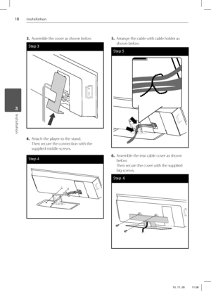 Page 1818Installation
Installation 3
3.  Assemble the cover as shown below
Step 3
4. Attach the player to the stand.
Then secure the connection with the 
supplied middle screws.
Step 4
5.  Arrange the cable with cable holder as 
shown below.
Step 5
6.  Assemble the rear cable cover as shown 
below.
Then secure the cover with the supplied 
big screws.
Step  6
HX995TZ-DD.BGBRLL_ENG_0878.indd   18HX995TZ-DD.BGBRLL_ENG_0878.indd   1810. 11. 05    11:0610. 11. 05    11:06 