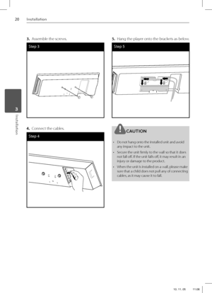 Page 2020Installation
Installation 3
3. Assemble the screws.
Step 3
4. Connect the cables.
Step 4
5.  Hang the player onto the brackets as below.
Step 5
CAUTION
•  Do not hang onto the installed unit and avoid 
any impact to the unit.
•  Secure the unit fi rmly to the wall so that it does 
not fall off . If the unit falls off , it may result in an 
injury or damage to the product.
•  When the unit is installed on a wall, please make 
sure that a child does not pull any of connecting 
cables, as it may cause it...