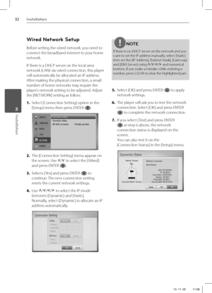Page 3232Installation
Installation 3
Wired Network Setup
Before setting the wired network, you need to 
connect the broadband internet to your home 
network.
If there is a DHCP server on the local area 
network (LAN) via wired connection, this player 
will automatically be allocated an IP address. 
After making the physical connection, a small 
number of home networks may require the 
player’s network setting to be adjusted. Adjust 
the [NETWORK] setting as follow.
1. Select [Connection Setting] option in the...