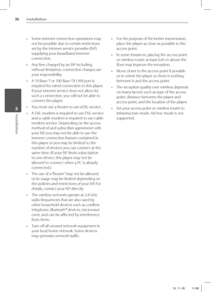 Page 3636Installation
Installation 3
•  Some internet connection operations may 
not be possible due to certain restrictions 
set by the Internet service provider (ISP) 
supplying your broadband Internet 
connection.
•  Any fees charged by an ISP including, 
without limitation, connection charges are 
your responsibility.
•  A 10 Base-T or 100 Base-TX LAN port is 
required for wired connection to this player. 
If your internet service does not allow for 
such a connection, you will not be able to 
connect the...